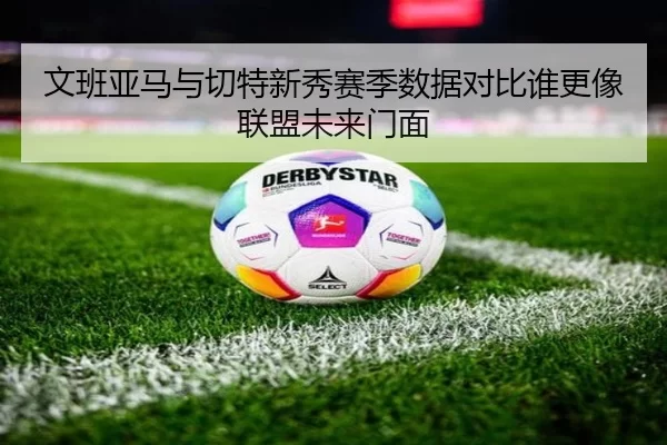 文班亚马与切特新秀赛季数据对比谁更像联盟未来门面